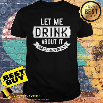 Let me drink about it and get back to you shirt