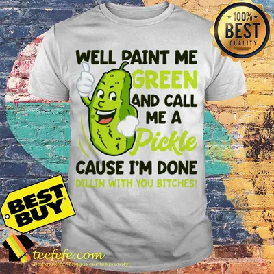 Well paint me green and call me a pickle cause I’m done dillin with you bitches shirt