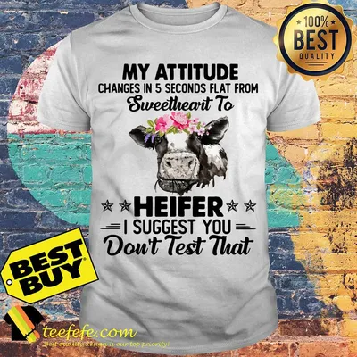 Cow my attitude changes in 5 seconds flat from sweetheart to heifer I suggest you don't test that shirt