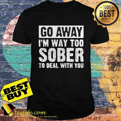 Go away I’m way too sober to deal with you shirt