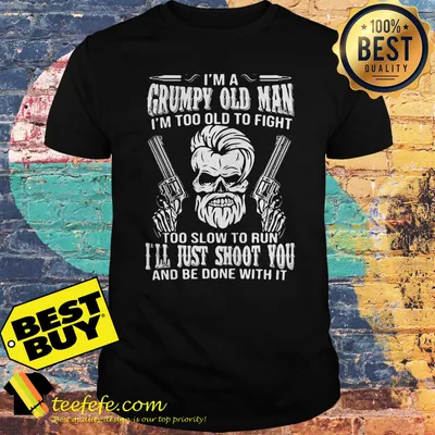 I'm a grumpy old man I'm too old to fight too slow to run I'll just shoot you and be done with it shirt