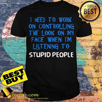 I need to work on controlling the look on my face when I'm listening to stupid people shirt