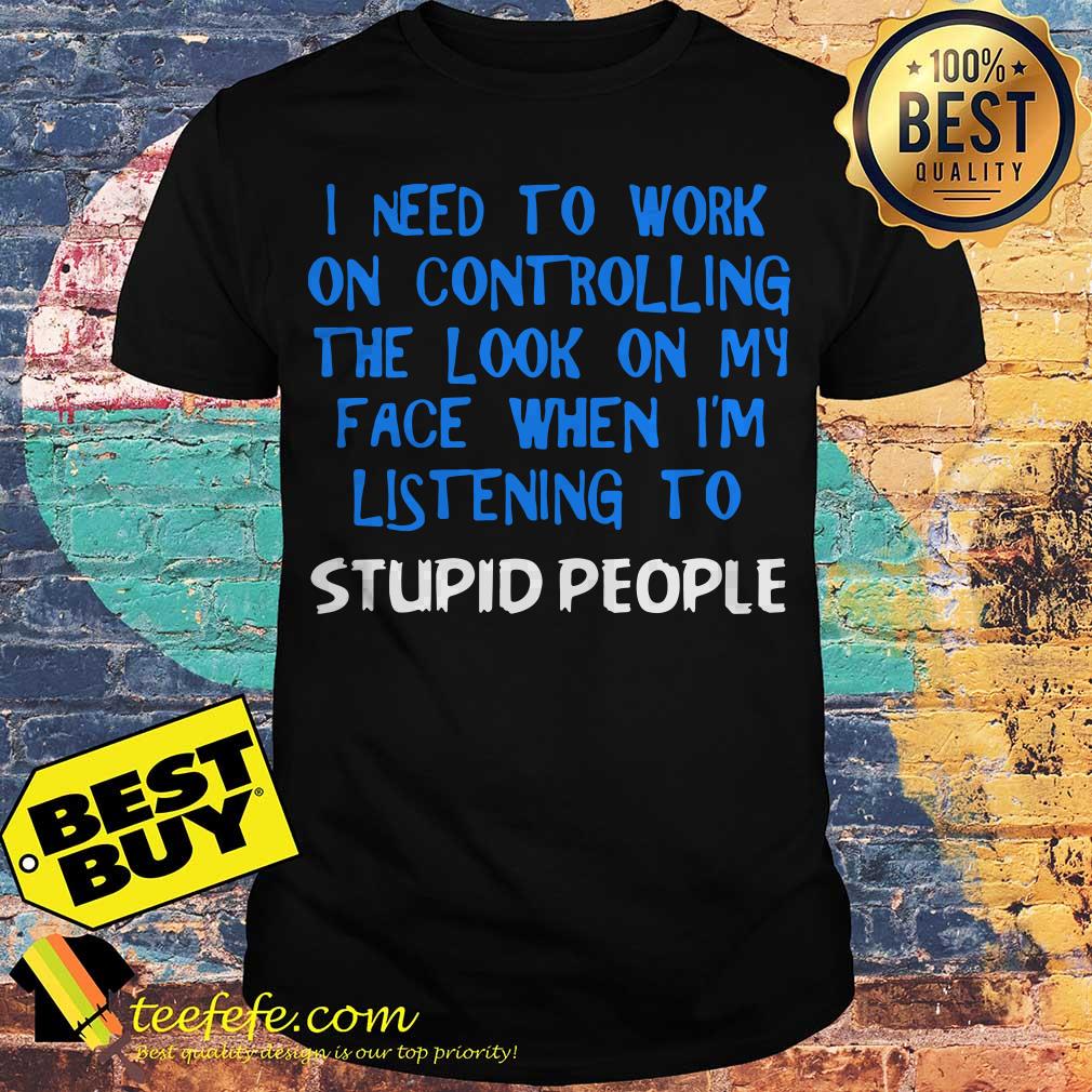 I need to work on controlling the look on my face when I'm listening to stupid people shirt