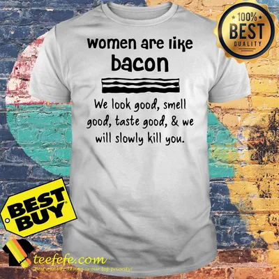 Women are like bacon we look good smell good taste good and we will slowly kill you shirt