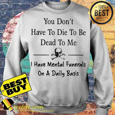 You don’t have to die to be dead to me I have mental funerals on a daily basis skull shirt