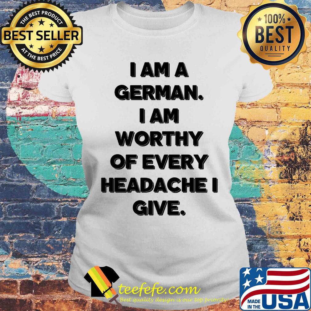 I am a german i am worthy of every headache i give s Laides tee I am a german i am worthy of every headache i give s Laides tee