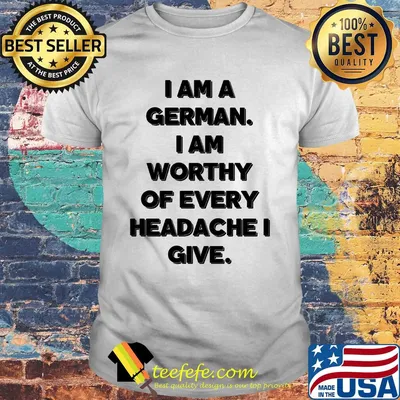 I am a german i am worthy of every headache i give shirt