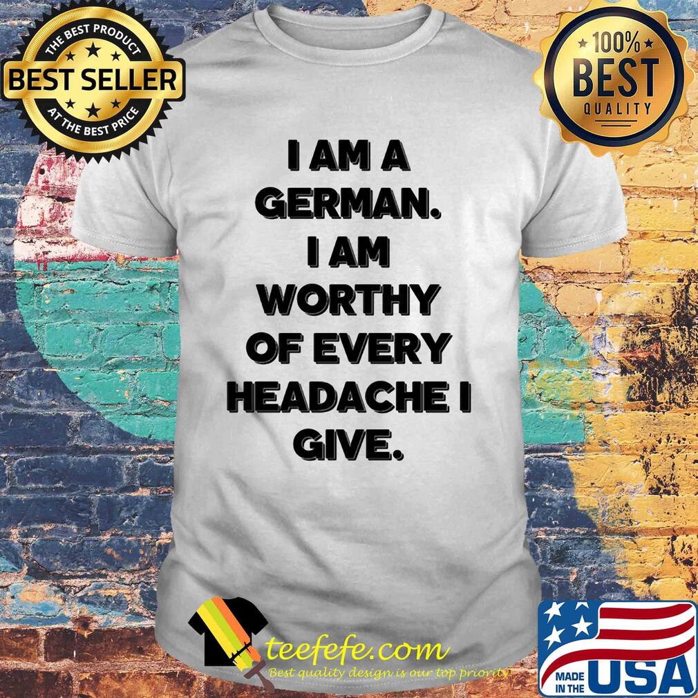 I am a german i am worthy of every headache i give shirt I am a german i am worthy of every headache i give shirt