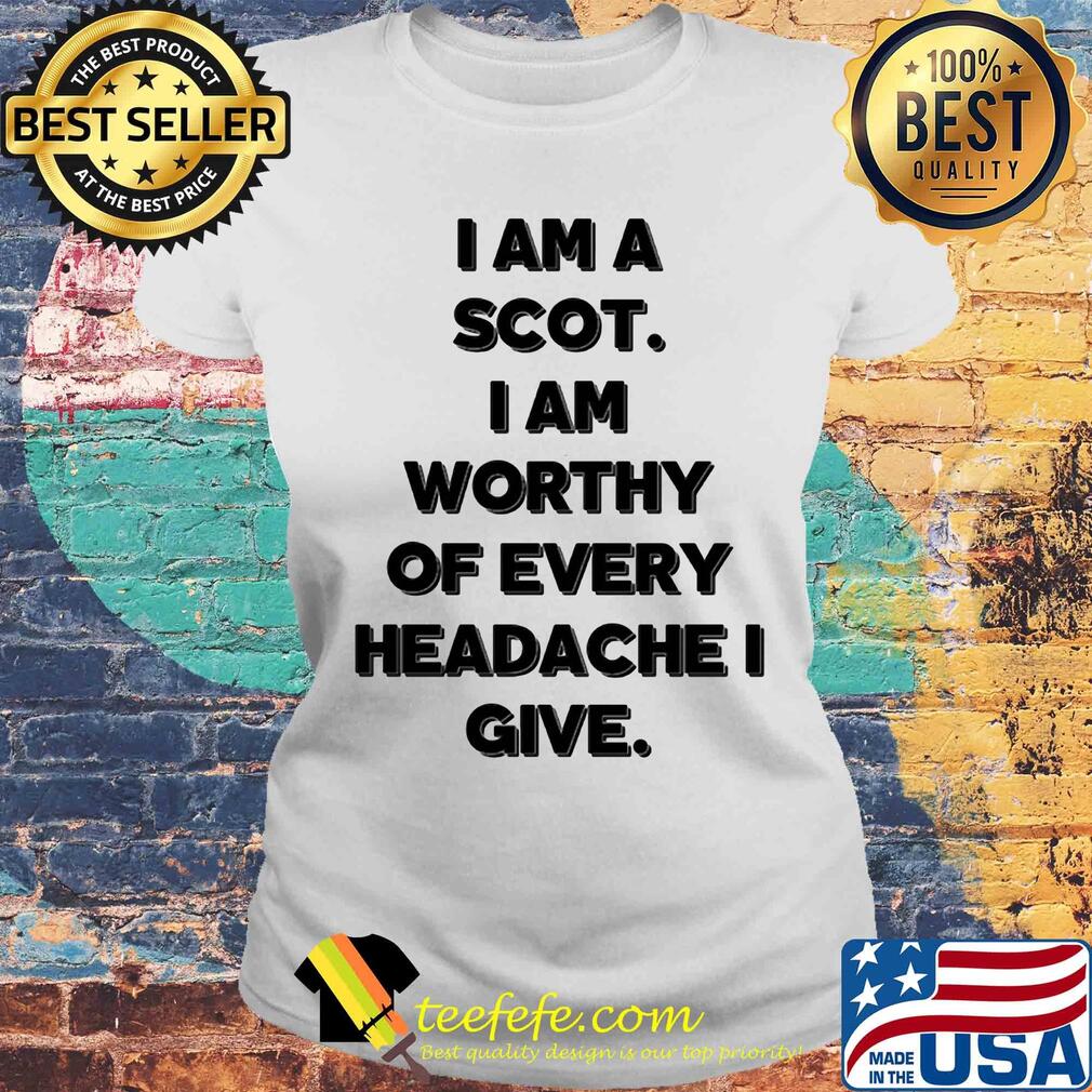 I am a scot I am worthy of every headache i give s Laides tee I am a scot I am worthy of every headache i give s Laides tee
