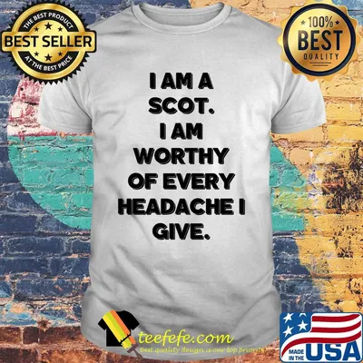 I am a scot I am worthy of every headache i give shirt