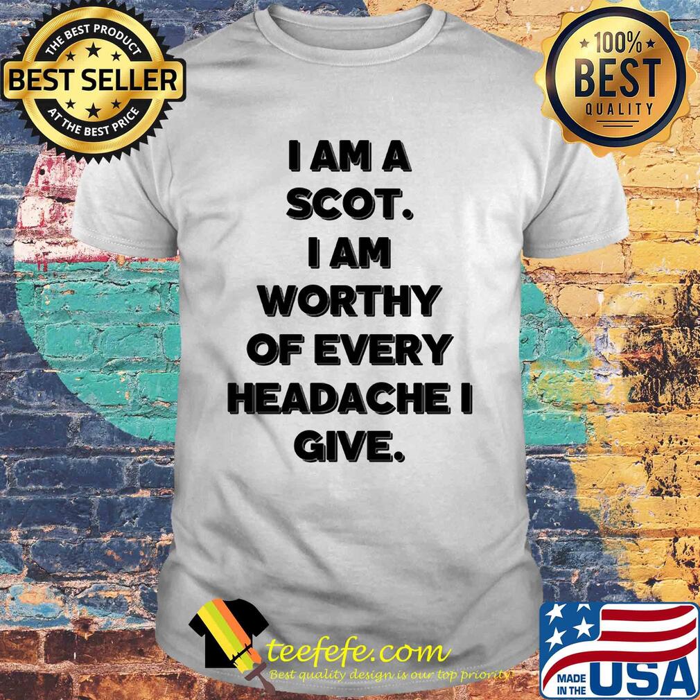 I am a scot I am worthy of every headache i give shirt I am a scot I am worthy of every headache i give shirt