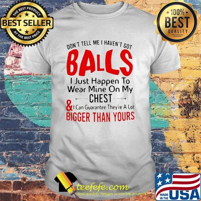 Don't tell me I haven't got balls I just happen to wear mine on my chest and bigger than yours shirt