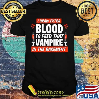 I draw extra blood to feed that vampire in the basement shirt