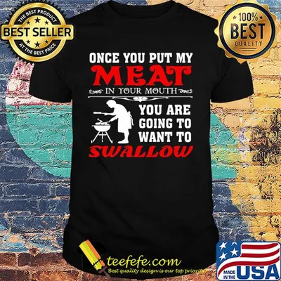 Once you put my meat in your mouth you are going to want to swallow shirt