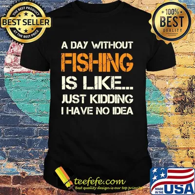 A day without fishing is like just kidding I have no idea shirt