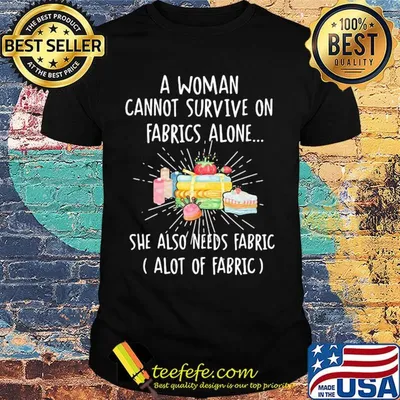 A woman cannot survive on fabrics alone she also needs fabrics a lot of fabrics cake shirt