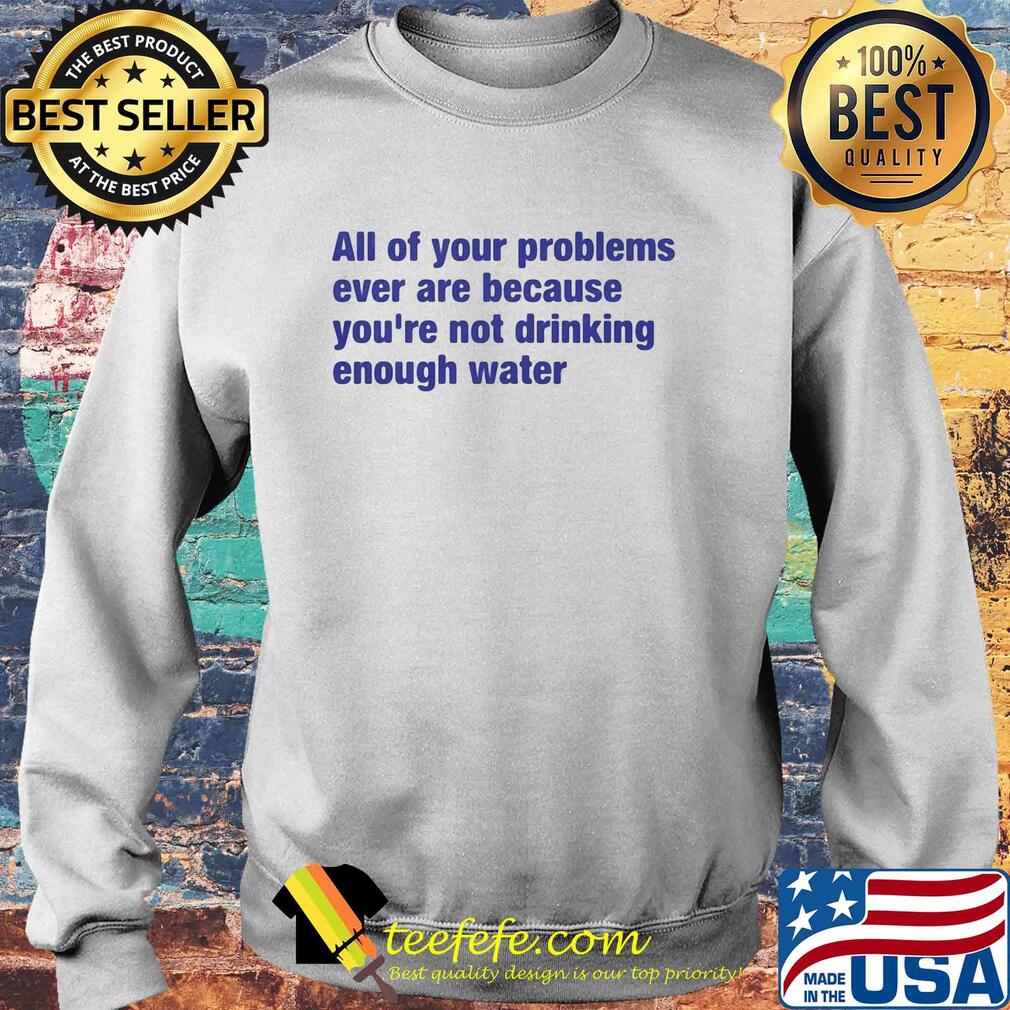 All of your problems ever are because you're not drinking enough water s Sweater All of your problems ever are because you're not drinking enough water s Sweater