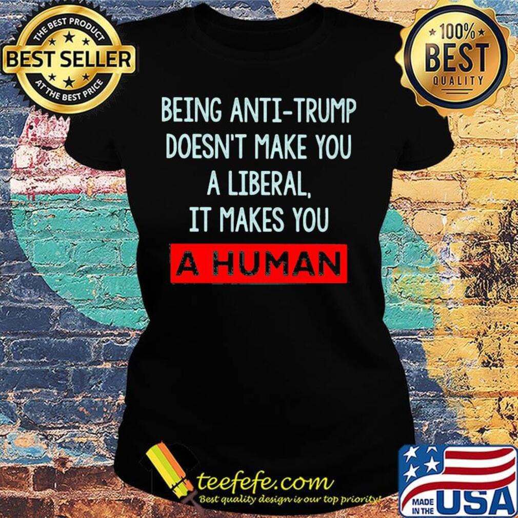 Being anti-trump doesn't make you a liberal it makes you a human s Ladies tee Being anti-trump doesn't make you a liberal it makes you a human s Ladies tee