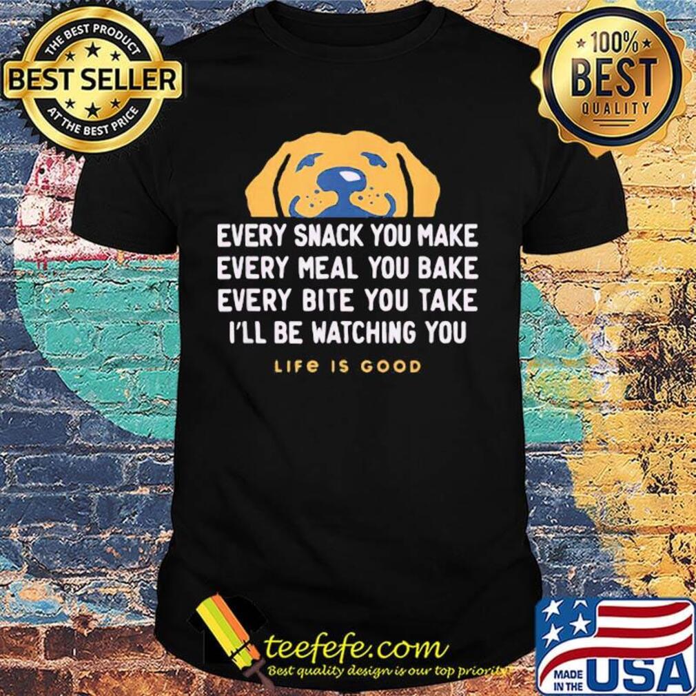 Dog every snack you make every meal you bake every bite you take i'll be watching you life is good shirt