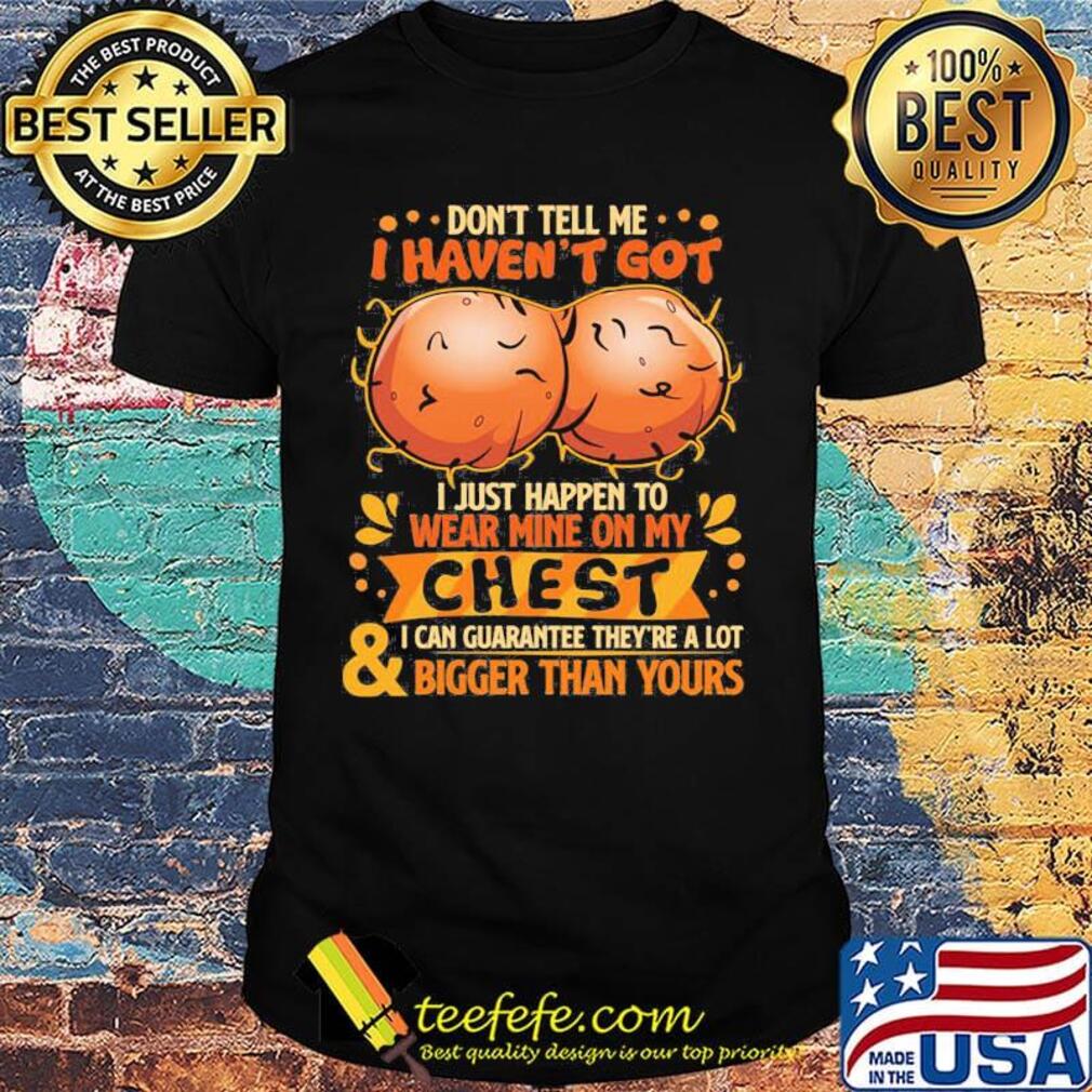 Don't tell me haven't got i just happen on wear mine on my chest i can guarantee they're a lot and bigger than yours shirt