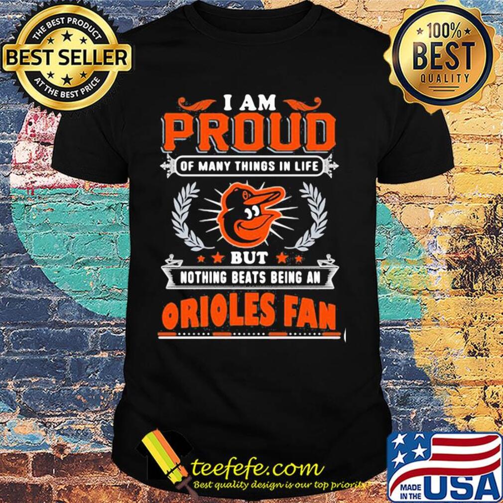 I am proud of many things in life but nothing beats being a baltimore orioles fan shirt I am proud of many things in life but nothing beats being a baltimore orioles fan shirt