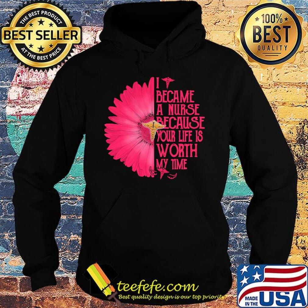 I BECAM A NURSE BECAUSE YOUR LIFE IS WORTH MY TIME FLOWER SHIRT Hoodie I BECAM A NURSE BECAUSE YOUR LIFE IS WORTH MY TIME FLOWER SHIRT Hoodie