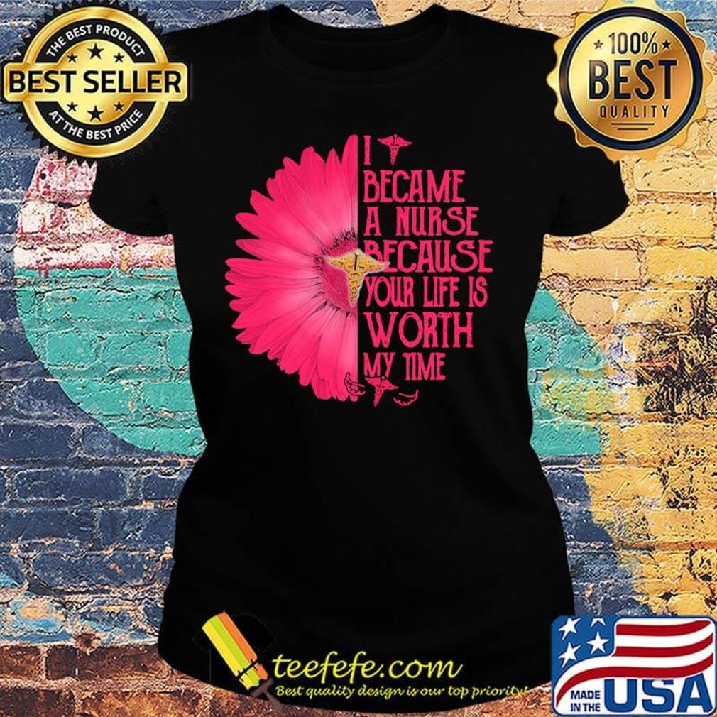 I BECAM A NURSE BECAUSE YOUR LIFE IS WORTH MY TIME FLOWER SHIRT Ladies tee I BECAM A NURSE BECAUSE YOUR LIFE IS WORTH MY TIME FLOWER SHIRT Ladies tee