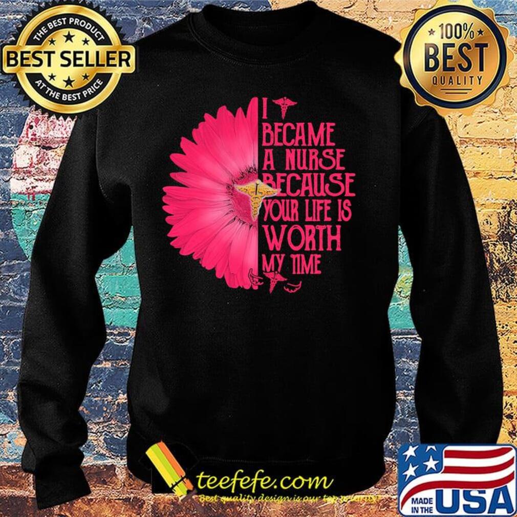 I BECAM A NURSE BECAUSE YOUR LIFE IS WORTH MY TIME FLOWER SHIRT Sweater I BECAM A NURSE BECAUSE YOUR LIFE IS WORTH MY TIME FLOWER SHIRT Sweater