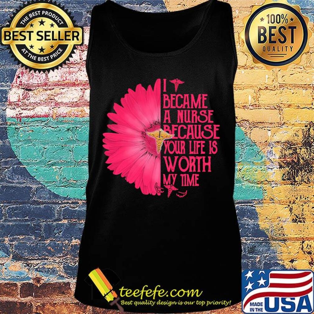 I BECAM A NURSE BECAUSE YOUR LIFE IS WORTH MY TIME FLOWER SHIRT Tank top I BECAM A NURSE BECAUSE YOUR LIFE IS WORTH MY TIME FLOWER SHIRT Tank top