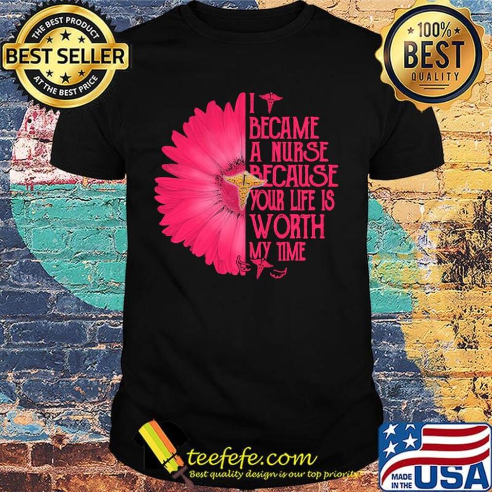 I BECAM A NURSE BECAUSE YOUR LIFE IS WORTH MY TIME FLOWER SHIRT I BECAM A NURSE BECAUSE YOUR LIFE IS WORTH MY TIME FLOWER SHIRT