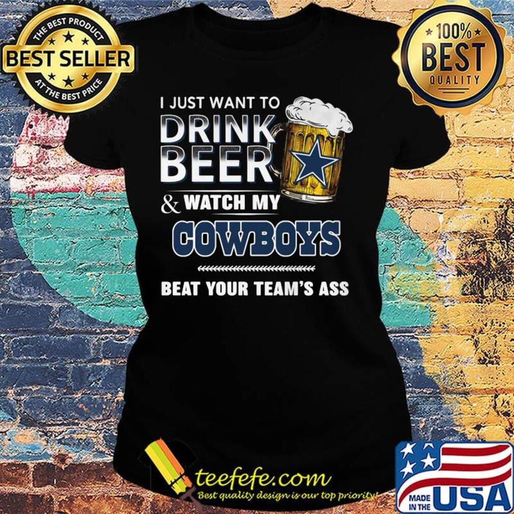 I just want to drink beer and watch my dallas cowboys beat your team's ass s Ladies tee I just want to drink beer and watch my dallas cowboys beat your team's ass s Ladies tee