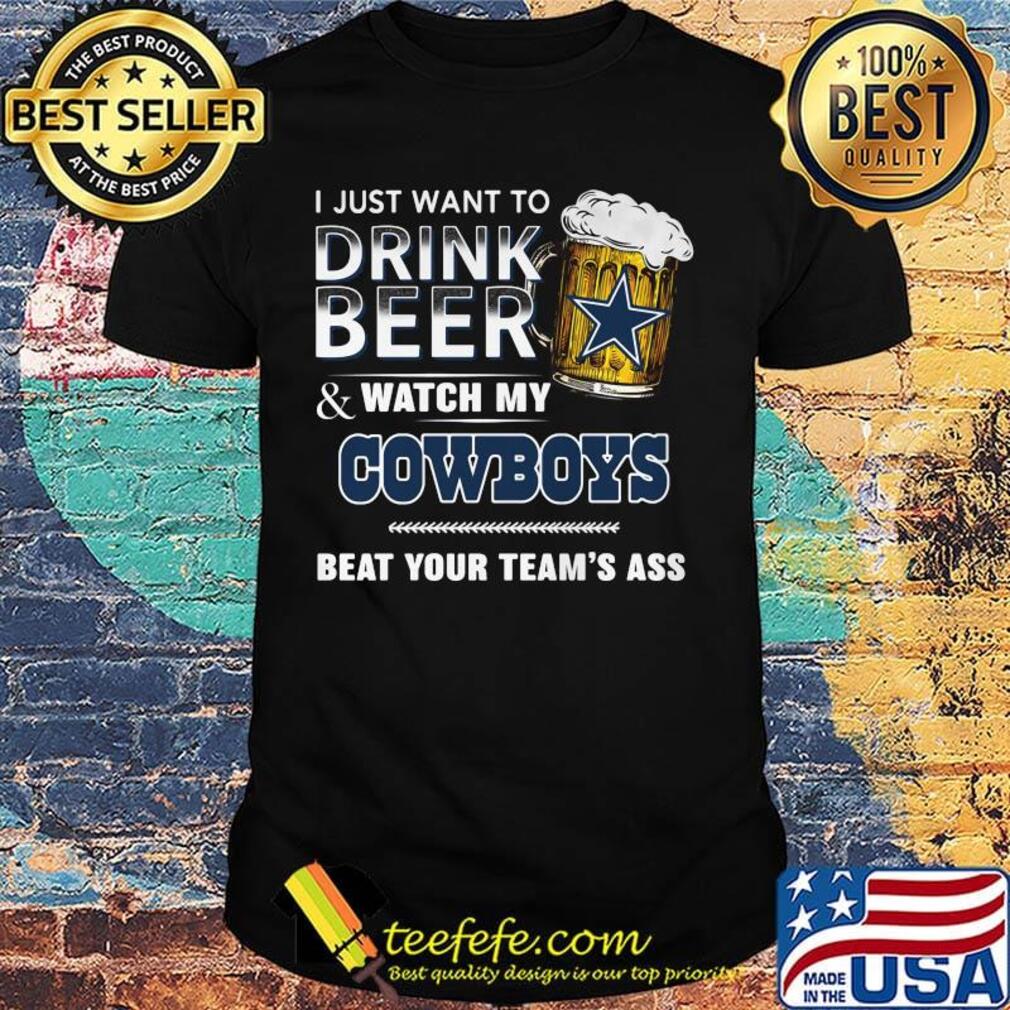 I just want to drink beer and watch my dallas cowboys beat your team's ass shirt I just want to drink beer and watch my dallas cowboys beat your team's ass shirt