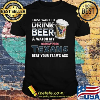 I just want to drink beer and watch my houston texans beat your team's ass football shirt