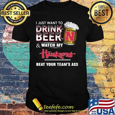 I just want to drink beer and watch my huskers beat your team's ass shirt