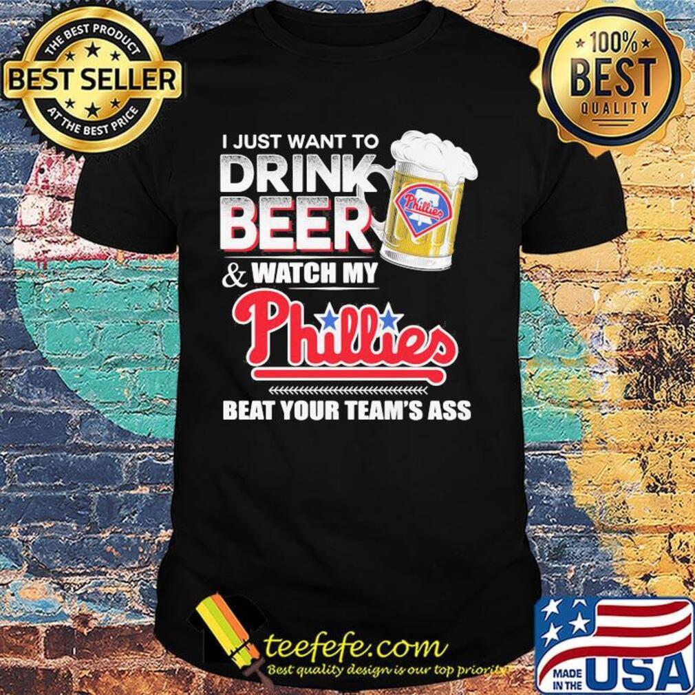I just want to drink beer and watch my philadelphia phillies beat your team's ass shirt