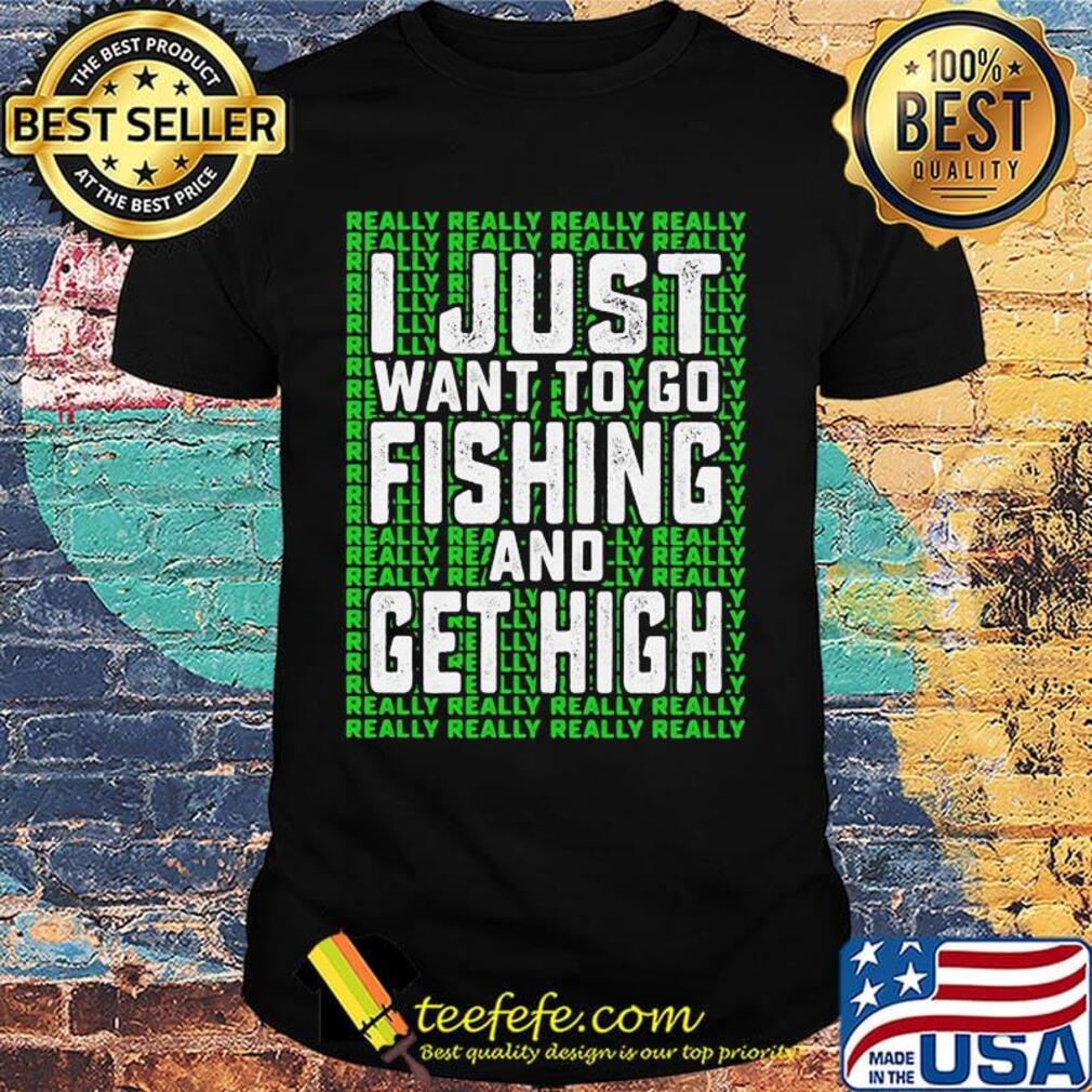 I just want to go fishing and get high really really shirt