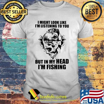 I might look like I'm listening to you but in my head I'm fishing shirt