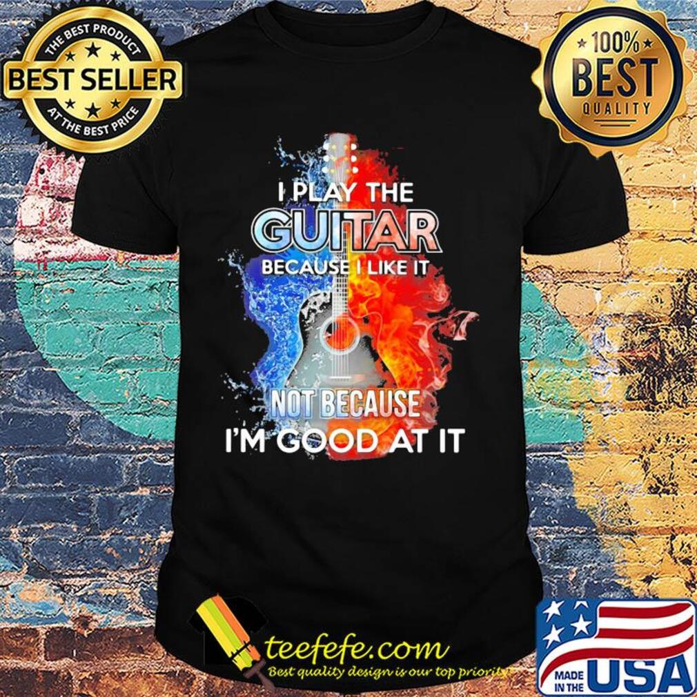 I play the guitar because I like it not because I'm good at it fire and water shirt
