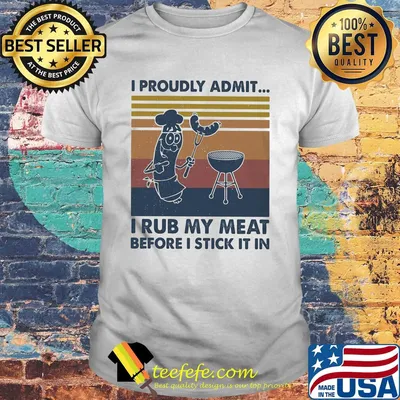 I proudly admit I rub my meat before I stick it in vintage shirt