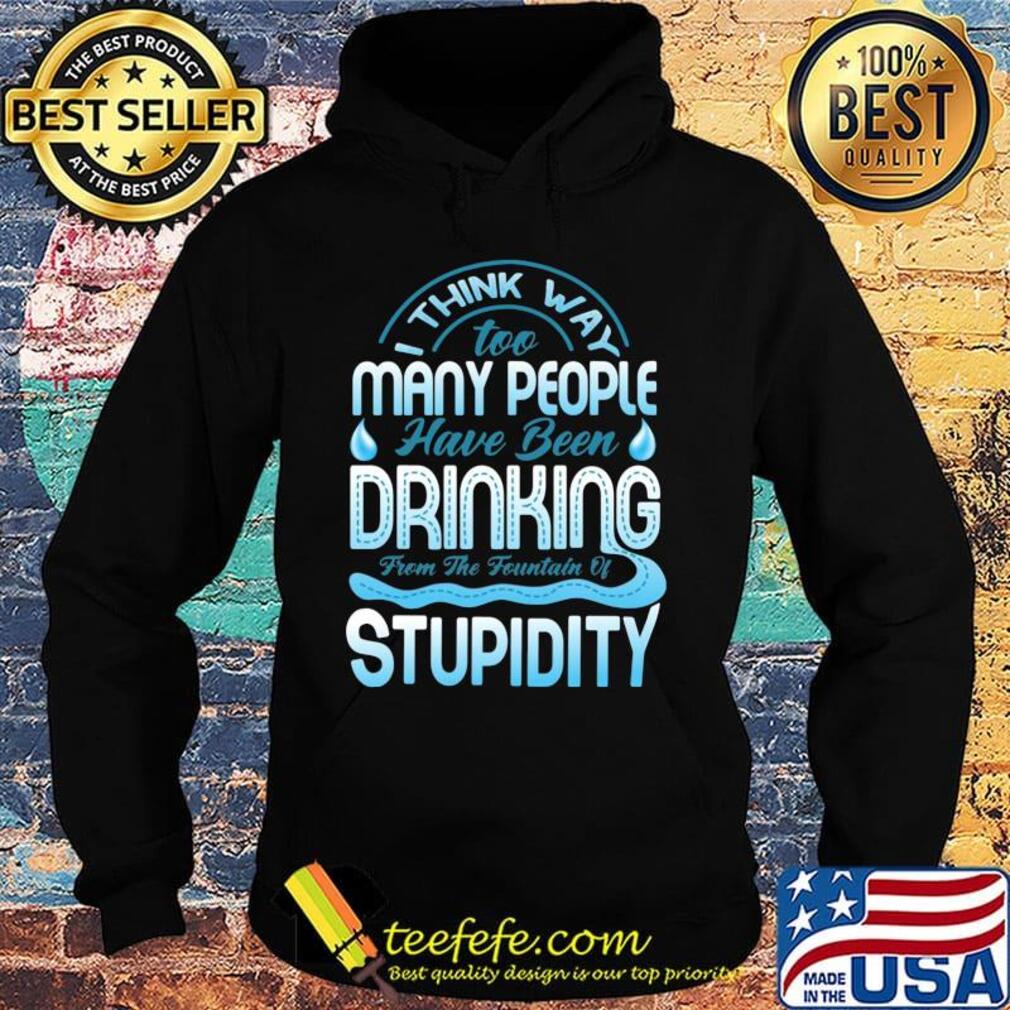 I Think Way To Many People Have Been Drinking From The Fountain Of Stupidty Shirt Hoodie I Think Way To Many People Have Been Drinking From The Fountain Of Stupidty Shirt Hoodie
