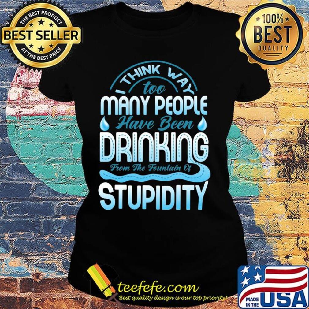 I Think Way To Many People Have Been Drinking From The Fountain Of Stupidty Shirt Ladies tee I Think Way To Many People Have Been Drinking From The Fountain Of Stupidty Shirt Ladies tee