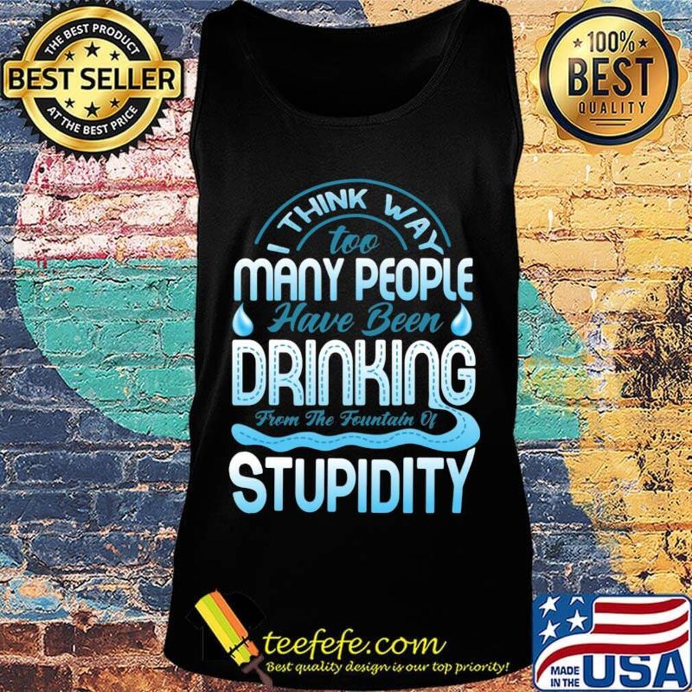 I Think Way To Many People Have Been Drinking From The Fountain Of Stupidty Shirt Tank top I Think Way To Many People Have Been Drinking From The Fountain Of Stupidty Shirt Tank top