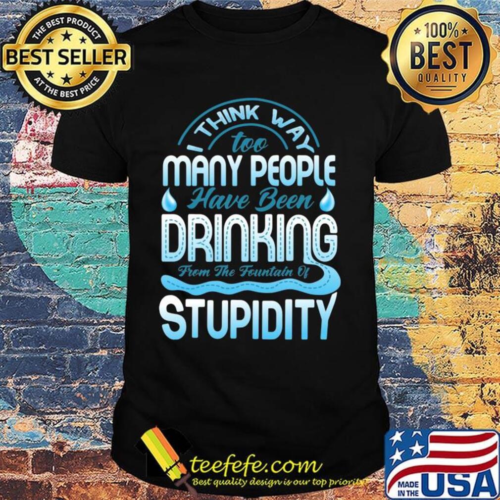 I Think Way To Many People Have Been Drinking From The Fountain Of Stupidty Shirt