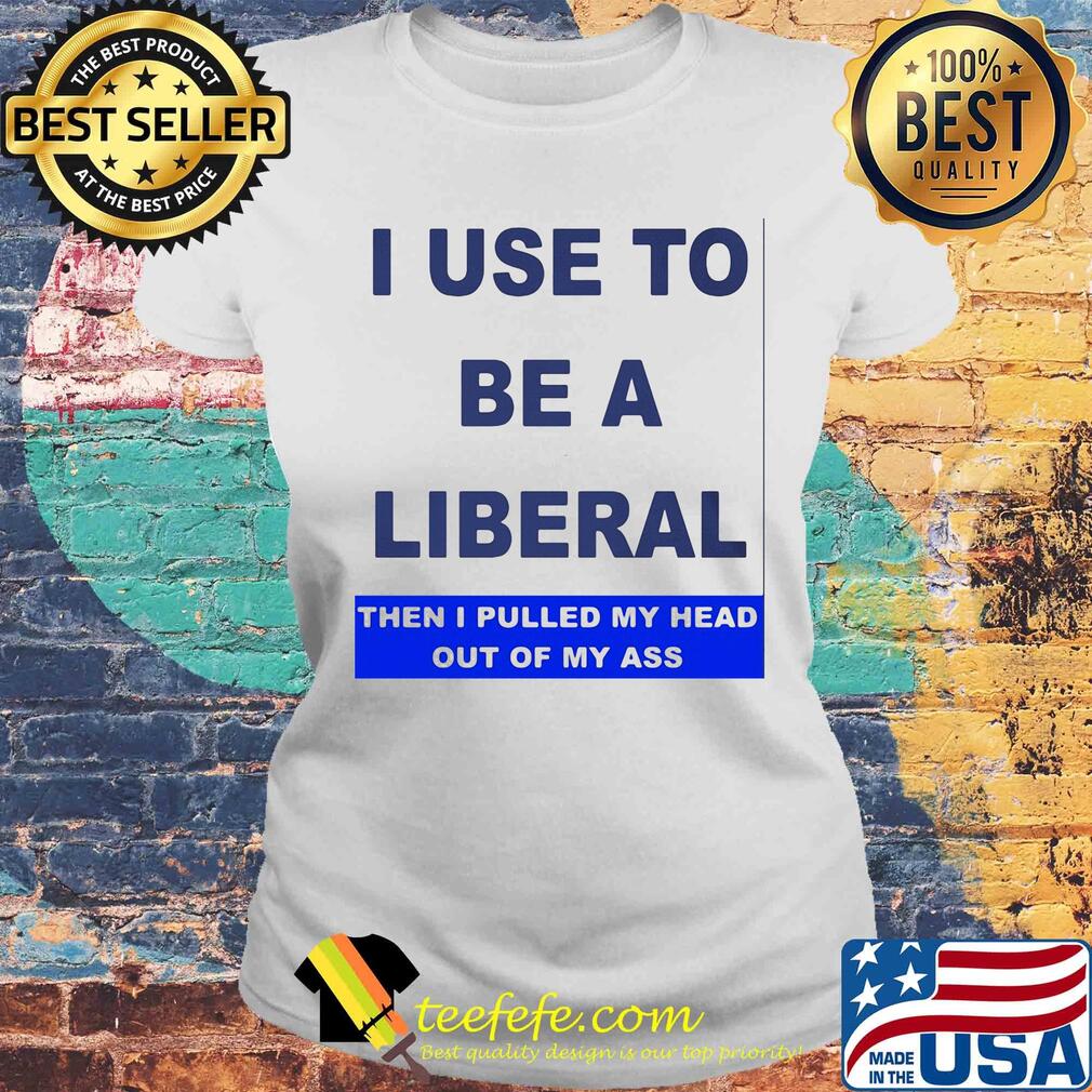 I use to be a liberal then I pulled my head out of my ass s Laides tee I use to be a liberal then I pulled my head out of my ass s Laides tee