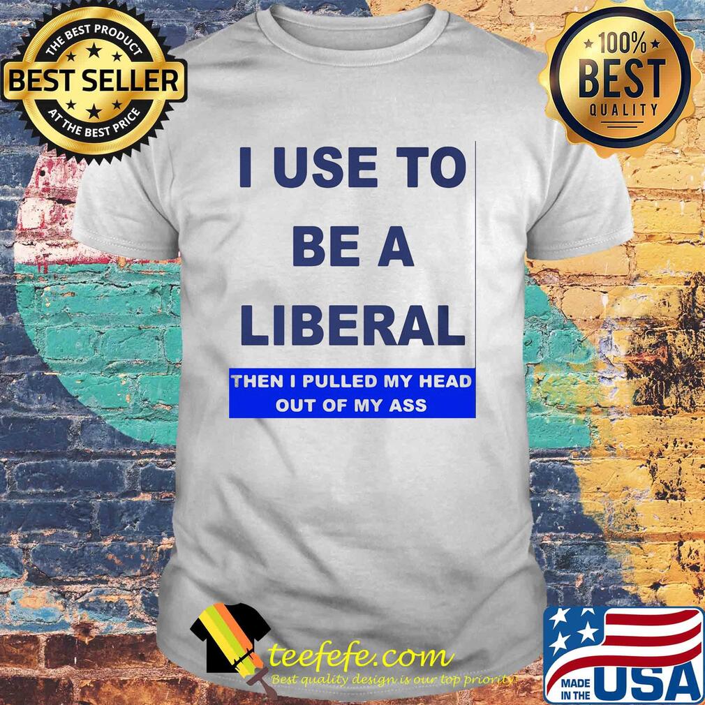I use to be a liberal then I pulled my head out of my ass shirt I use to be a liberal then I pulled my head out of my ass shirt