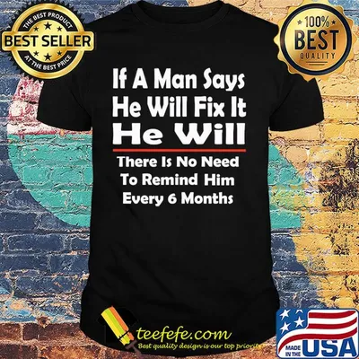 If a man says he will fix it he will there is no need to remind him every 6 months shirt