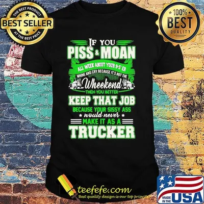 If you piss and moan wheekend then you better keep that job make it as a trucker shirt
