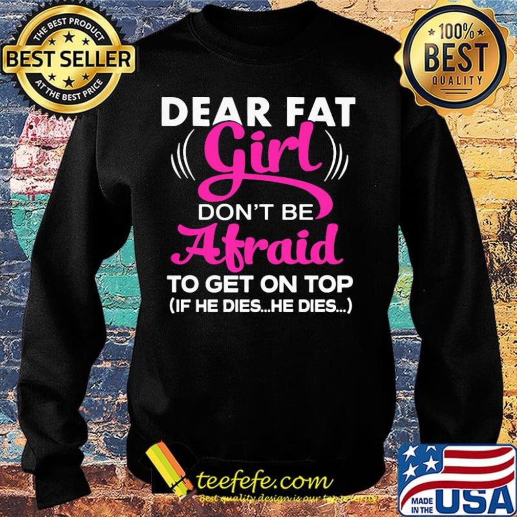 Official Dear Fat Girl Don't Be Afraid To Get On Top If He Dies He Dies Shirt Sweater Official Dear Fat Girl Don't Be Afraid To Get On Top If He Dies He Dies Shirt Sweater