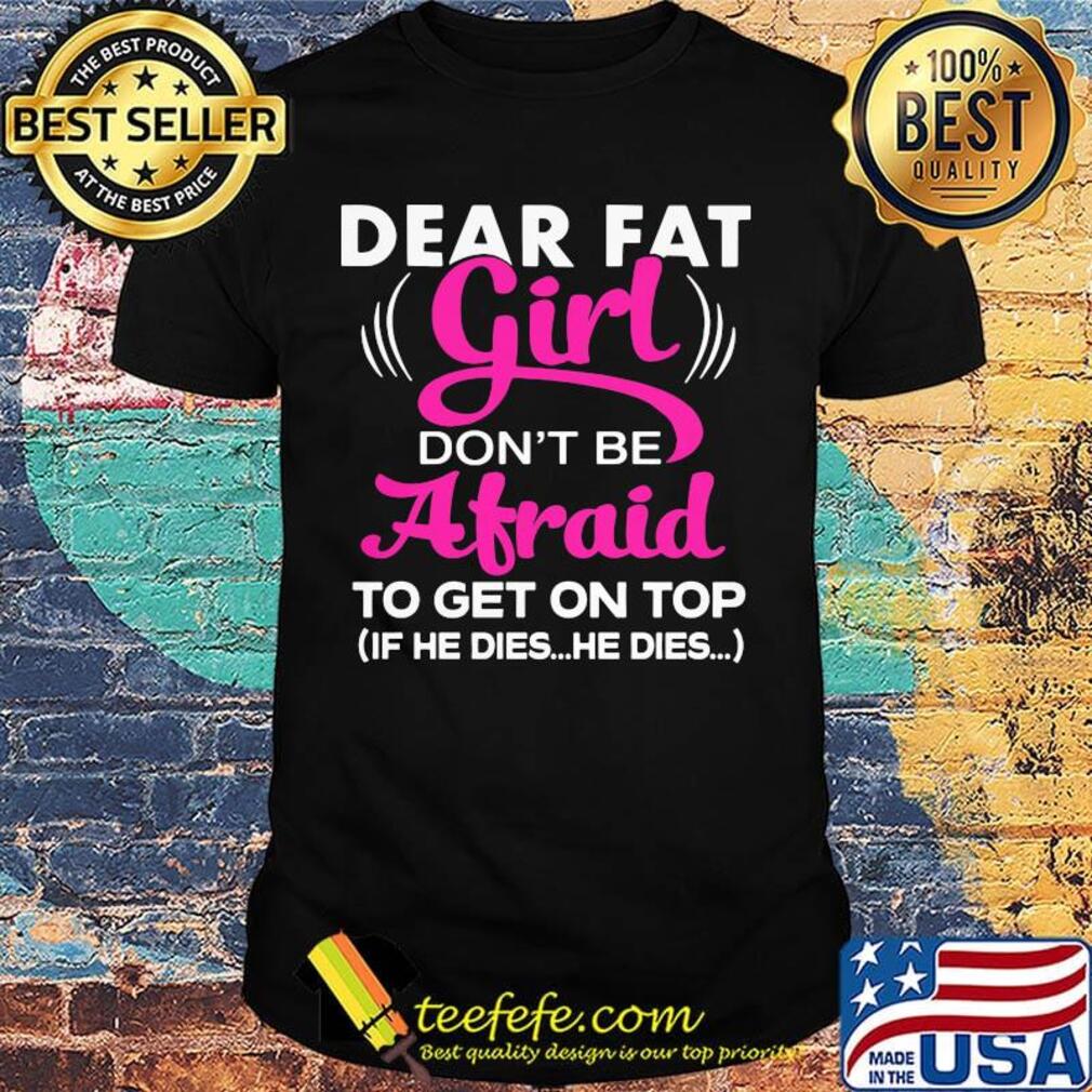 Official Dear Fat Girl Don't Be Afraid To Get On Top If He Dies He Dies Shirt Official Dear Fat Girl Don't Be Afraid To Get On Top If He Dies He Dies Shirt