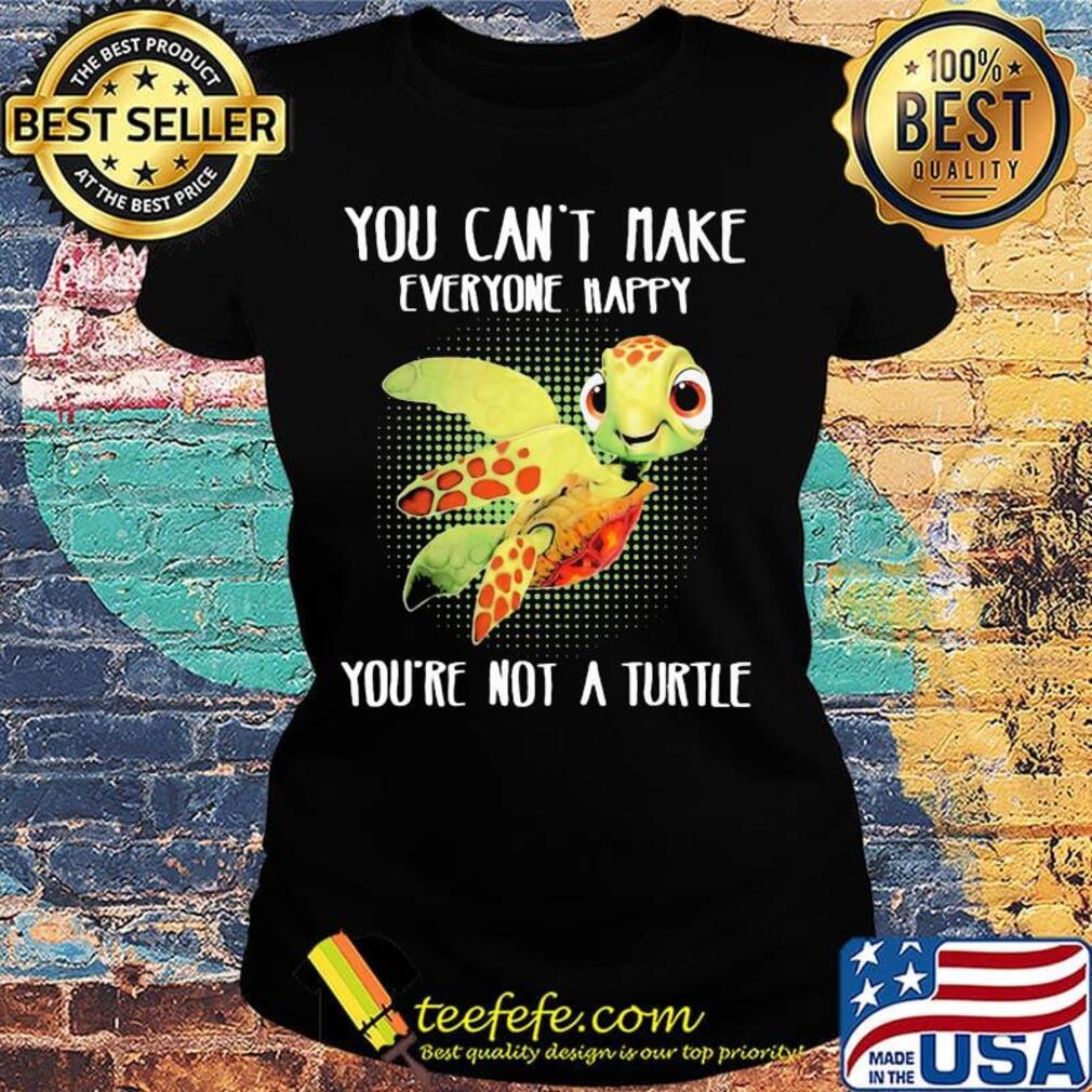 OFFICIAL YOU CAN'T MAKE EVERYONE HAPPY YOU'RE NOT A TURTLE SHIRT Ladies tee OFFICIAL YOU CAN'T MAKE EVERYONE HAPPY YOU'RE NOT A TURTLE SHIRT Ladies tee